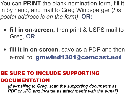 You can PRINT the blank nomination form, fill it in by hand, and mail to Greg Windsperger (his postal address is on the form)  OR:  •	fill in on-screen, then print & USPS mail to Greg, OR  •	fill it in on-screen, save as a PDF and then e-mail to  gmwind1301@comcast.net  BE SURE TO INCLUDE SUPPORTING DOCUMENTATION        (if e-mailing to Greg, scan the supporting documents as          PDF or JPG and include as attachments with the e-mail)